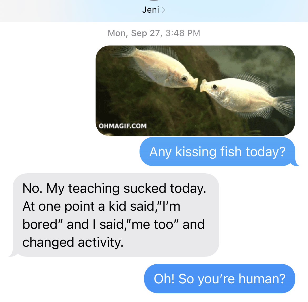 Mon, Sept 27, 3:48pm
ME: Any kissing fish today?
JENI: No. My teaching sucked today. At one point, a kid said, "I"m bored," and I said, "me too" and changed actiity.
ME: Oh! So you're human?