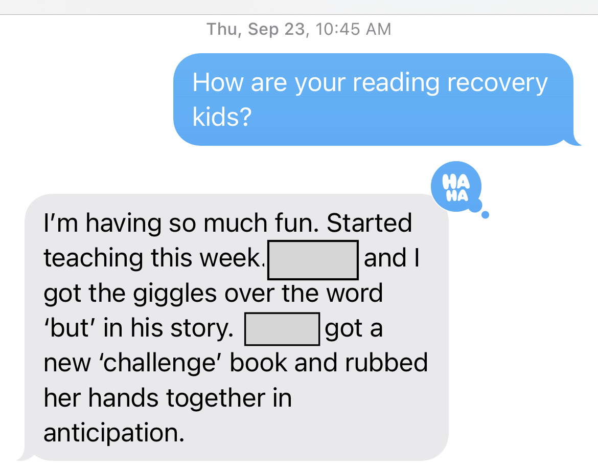 Thu, Sept 23
ME: How are your reading recovery kids?
JENI: I'm having so much fun. Started teaching this week. __ and I got the giggles over the word 'but' in his story. ___ got a new 'challenge' book and rubbed her hands together in anticipation.