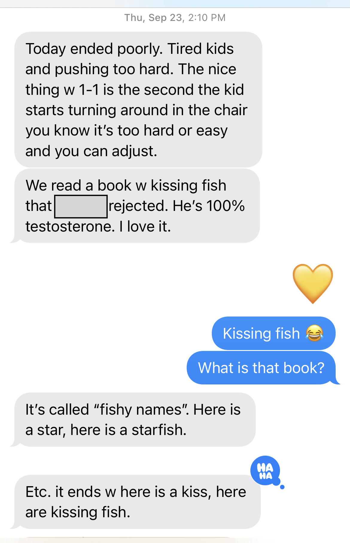 Thurs, Sept 23, 2:10pm
JENI: Today ended poorly. Tired kids and pushing too hard. The nice thing w 1-1 is the second the kid starts turning around in the chair you know it's too hard or easy and you can adjust.
We read a book w kissing fish that ___ rejected. He's 100% testosterone. I love it.
ME: Kissing fish! What is that book?
JENI: IT's called "fishy names." Here is a star, here is a star fish. 
ETc. It ends w here is a kiss, here are kissing fish.