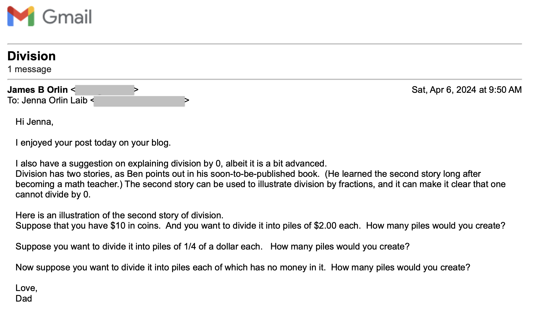 E-MAIL FROM MY FATHER

Hi Jenna,

I enjoyed your post today on your blog. 

I also have a suggestion on explaining division by 0, albeit it is a bit advanced.   
Division has two stories, as Ben points out in his soon-to-be-published book.  (He learned the second story long after becoming a math teacher.) The second story can be used to illustrate division by fractions, and it can make it clear that one cannot divide by 0.

Here is an illustration of the second story of division.   
Suppose that you have $10 in coins.  And you want to divide it into piles of $2.00 each.  How many piles would you create? 

Suppose you want to divide it into piles of 1/4 of a dollar each.   How many piles would you create?

Now suppose you want to divide it into piles each of which has no money in it.  How many piles would you create? 

Love,
Dad